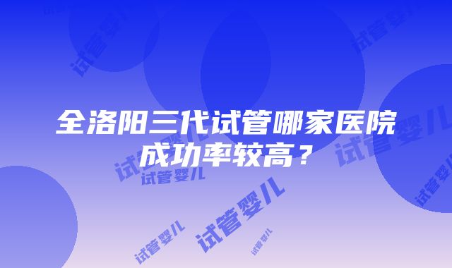 全洛阳三代试管哪家医院成功率较高？