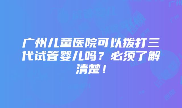 广州儿童医院可以拨打三代试管婴儿吗？必须了解清楚！