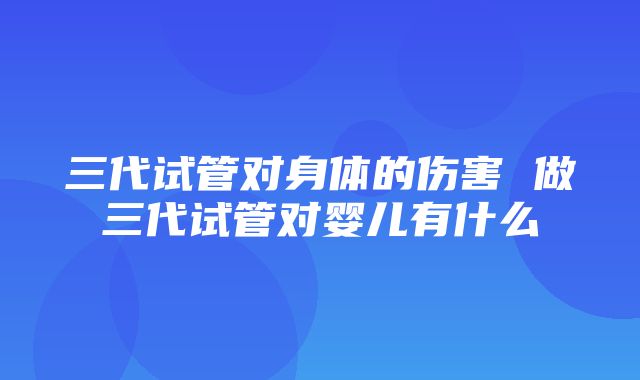 三代试管对身体的伤害 做三代试管对婴儿有什么