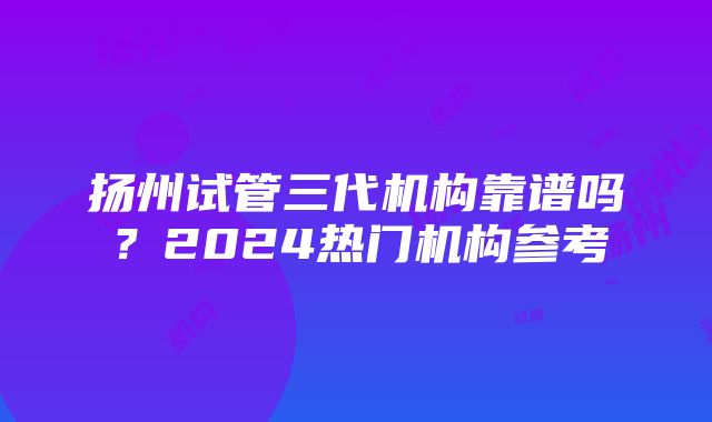 扬州试管三代机构靠谱吗？2024热门机构参考