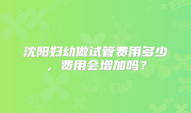 沈阳妇幼做试管费用多少，费用会增加吗？