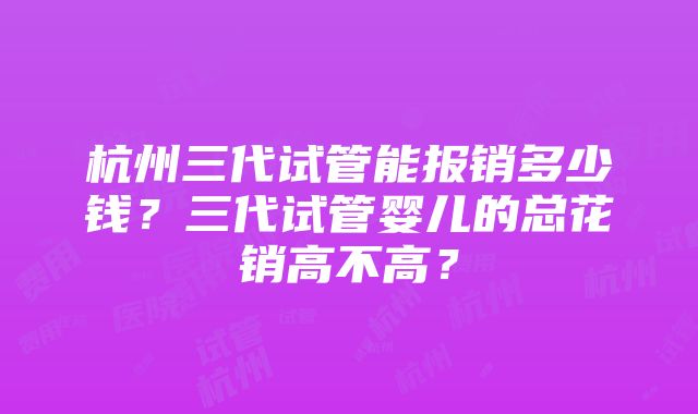 杭州三代试管能报销多少钱？三代试管婴儿的总花销高不高？