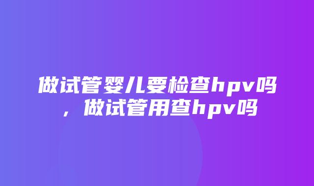 做试管婴儿要检查hpv吗，做试管用查hpv吗