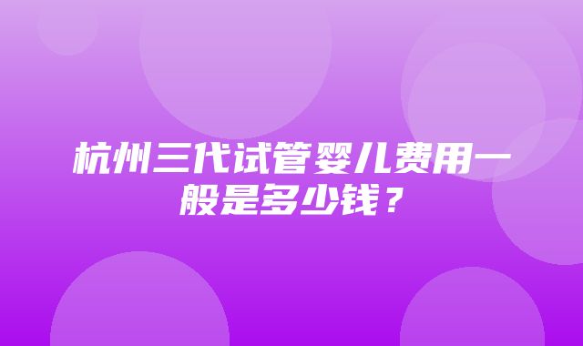 杭州三代试管婴儿费用一般是多少钱？