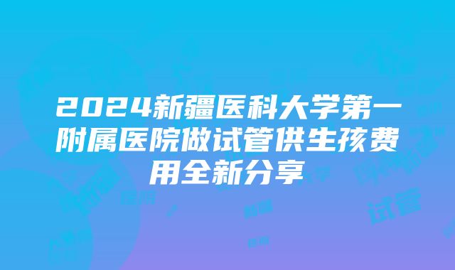 2024新疆医科大学第一附属医院做试管供生孩费用全新分享