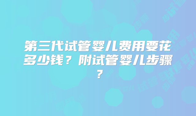 第三代试管婴儿费用要花多少钱？附试管婴儿步骤？