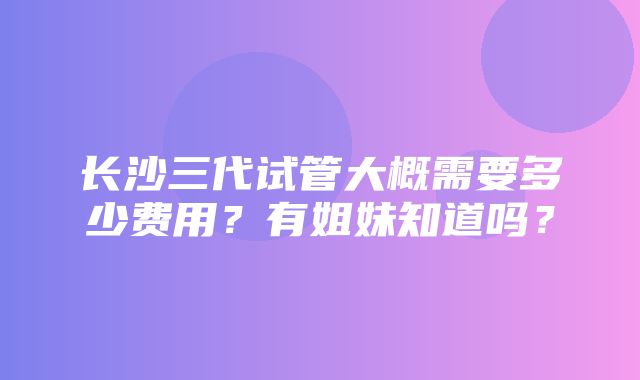 长沙三代试管大概需要多少费用？有姐妹知道吗？