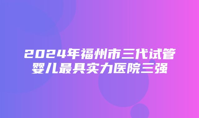 2024年福州市三代试管婴儿最具实力医院三强