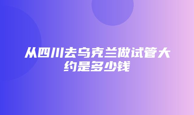 从四川去乌克兰做试管大约是多少钱