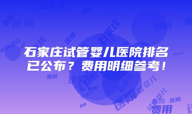 石家庄试管婴儿医院排名已公布？费用明细参考！