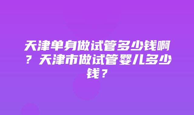 天津单身做试管多少钱啊？天津市做试管婴儿多少钱？