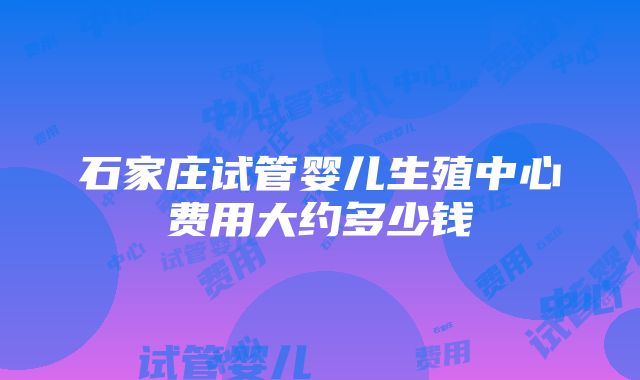 石家庄试管婴儿生殖中心费用大约多少钱