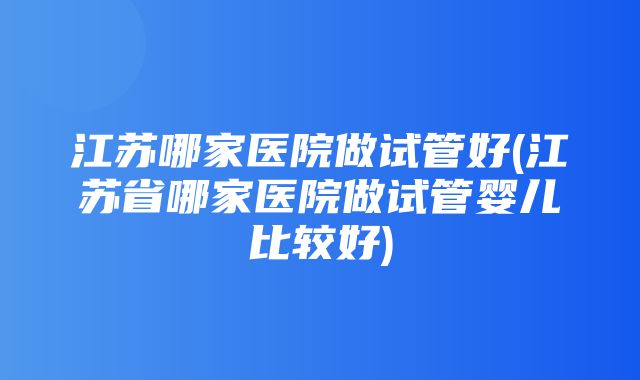 江苏哪家医院做试管好(江苏省哪家医院做试管婴儿比较好)