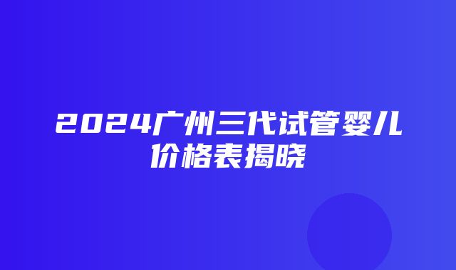 2024广州三代试管婴儿价格表揭晓