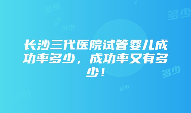 长沙三代医院试管婴儿成功率多少，成功率又有多少！