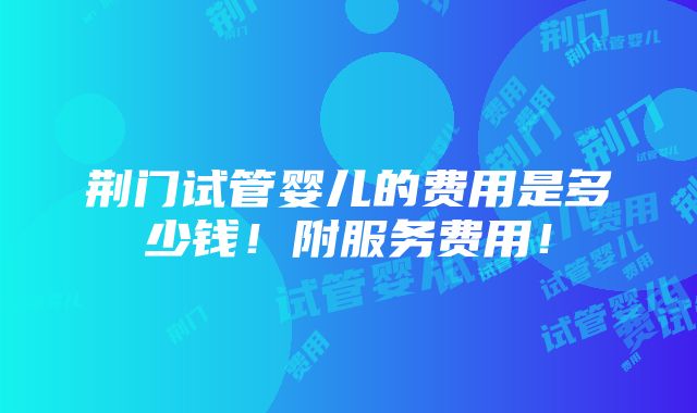 荆门试管婴儿的费用是多少钱！附服务费用！