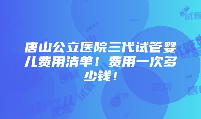 唐山公立医院三代试管婴儿费用清单！费用一次多少钱！