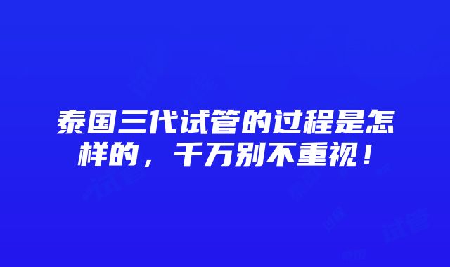 泰国三代试管的过程是怎样的，千万别不重视！