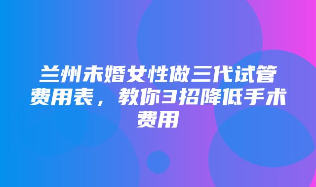 兰州未婚女性做三代试管费用表，教你3招降低手术费用