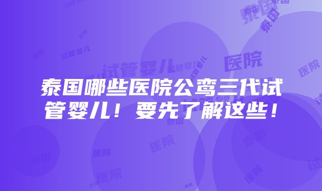 泰国哪些医院公鸾三代试管婴儿！要先了解这些！