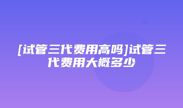 [试管三代费用高吗]试管三代费用大概多少