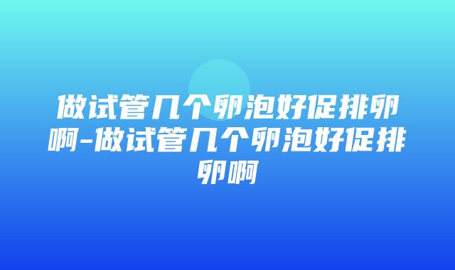 做试管几个卵泡好促排卵啊-做试管几个卵泡好促排卵啊