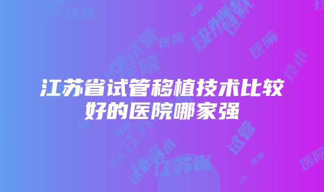 江苏省试管移植技术比较好的医院哪家强