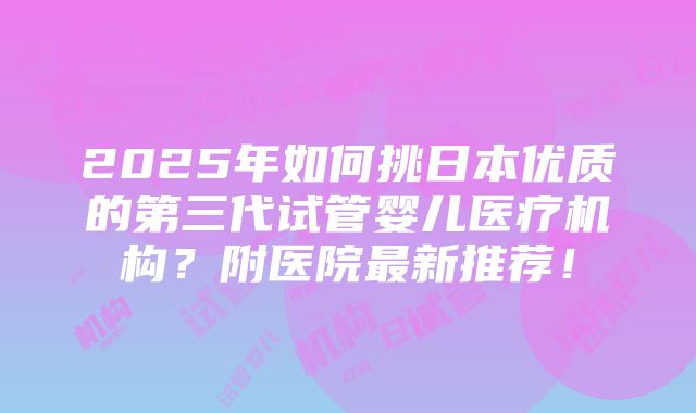 2025年如何挑日本优质的第三代试管婴儿医疗机构？附医院最新推荐！