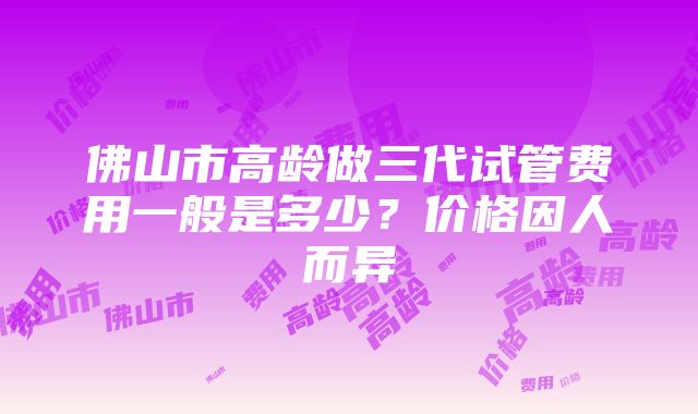 佛山市高龄做三代试管费用一般是多少？价格因人而异