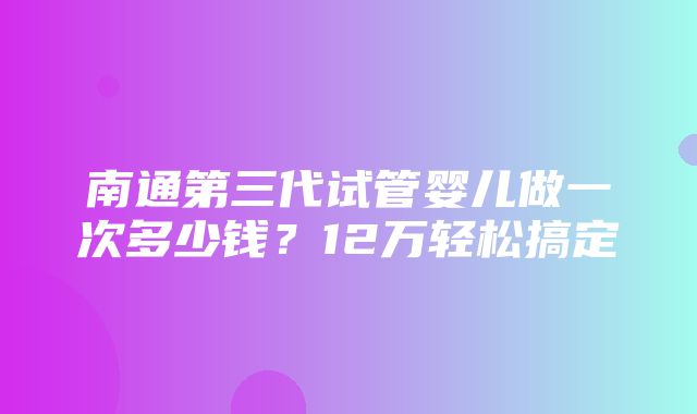 南通第三代试管婴儿做一次多少钱？12万轻松搞定