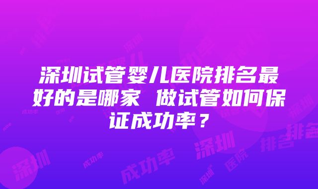 深圳试管婴儿医院排名最好的是哪家 做试管如何保证成功率？