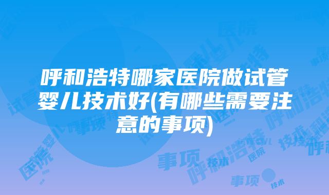 呼和浩特哪家医院做试管婴儿技术好(有哪些需要注意的事项)