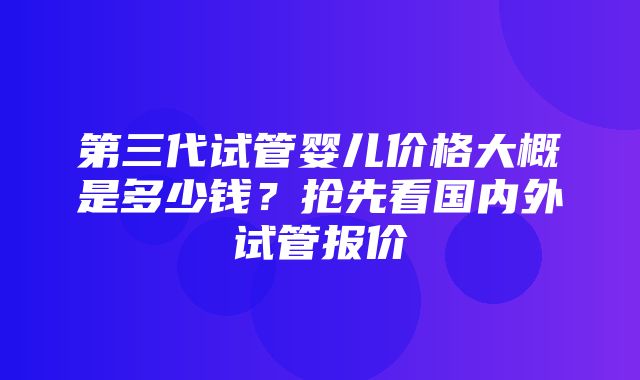 第三代试管婴儿价格大概是多少钱？抢先看国内外试管报价