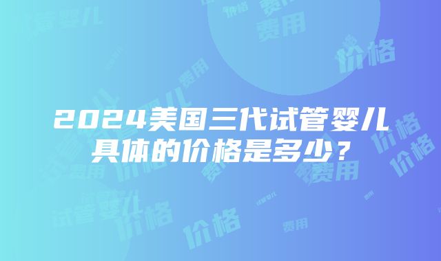 2024美国三代试管婴儿具体的价格是多少？