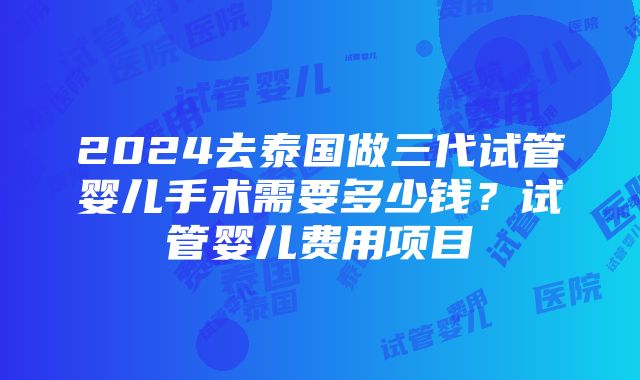 2024去泰国做三代试管婴儿手术需要多少钱？试管婴儿费用项目