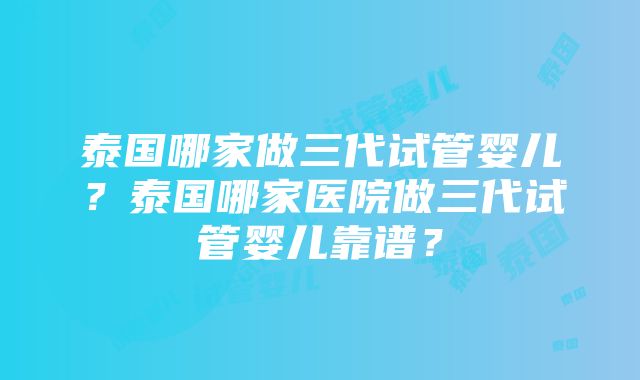 泰国哪家做三代试管婴儿？泰国哪家医院做三代试管婴儿靠谱？