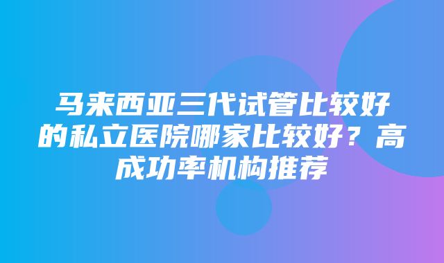 马来西亚三代试管比较好的私立医院哪家比较好？高成功率机构推荐