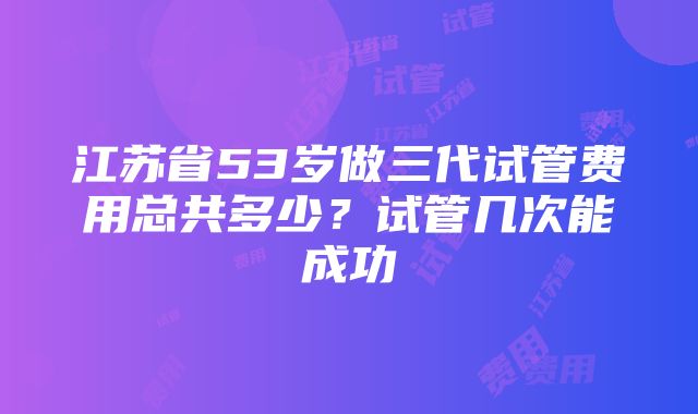 江苏省53岁做三代试管费用总共多少？试管几次能成功