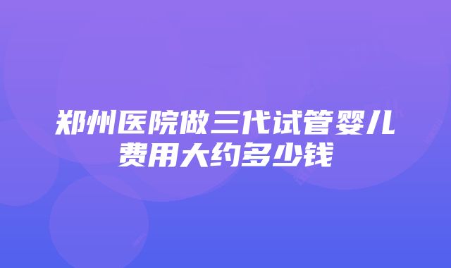 郑州医院做三代试管婴儿费用大约多少钱