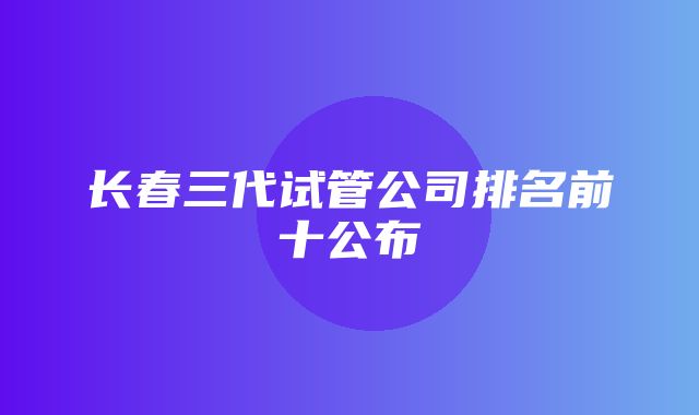 长春三代试管公司排名前十公布