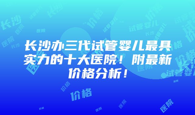 长沙办三代试管婴儿最具实力的十大医院！附最新价格分析！