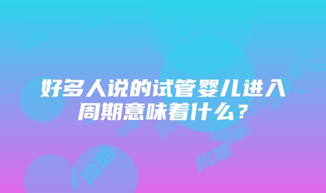 好多人说的试管婴儿进入周期意味着什么？