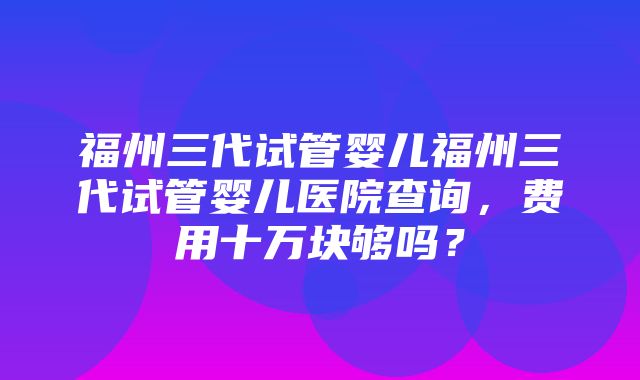 福州三代试管婴儿福州三代试管婴儿医院查询，费用十万块够吗？