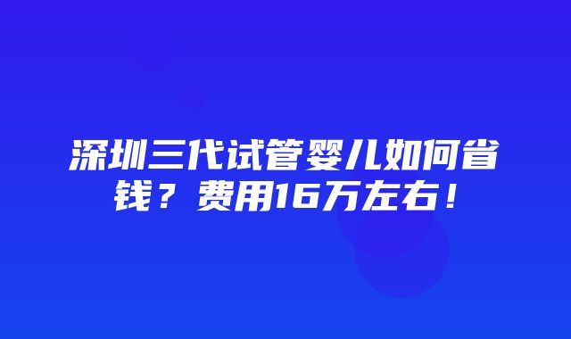 深圳三代试管婴儿如何省钱？费用16万左右！