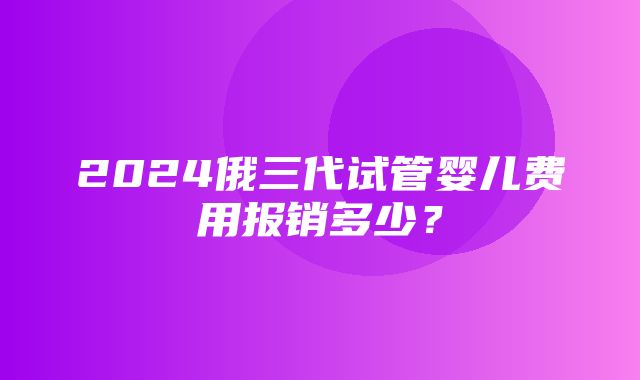 2024俄三代试管婴儿费用报销多少？