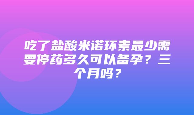 吃了盐酸米诺环素最少需要停药多久可以备孕？三个月吗？