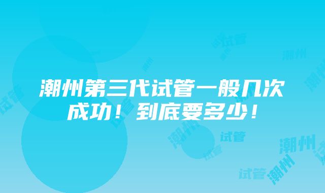 潮州第三代试管一般几次成功！到底要多少！