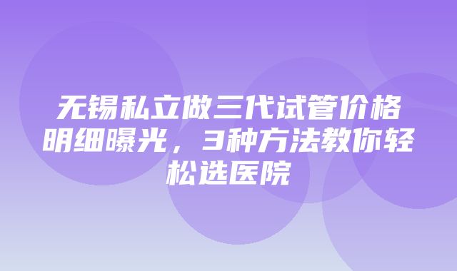 无锡私立做三代试管价格明细曝光，3种方法教你轻松选医院