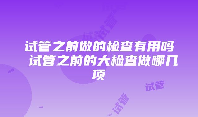 试管之前做的检查有用吗 试管之前的大检查做哪几项