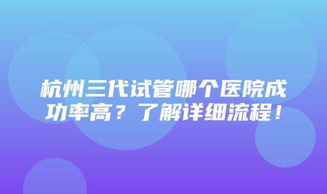 杭州三代试管哪个医院成功率高？了解详细流程！